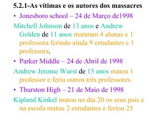 5.2.1-As vítimas e os autores dos massacres
• Jonesboro school – 24 de Março de1998
Mitchell Johnson de 13 anos e Andrew
  Golden de 11 anos mataram 4 alunas e 1
  professora ferindo ainda 9 estudantes e 1
  professora.
• Parker Middle – 24 de Abril de 1998
Andrew Jerome Wurst de 15 anos matou 1
  professor e feriu outros três professores.
• Thurston High – 21 de Maio de 1998
Kipland Kinkel matou no dia 20 os seus pais e
  na escola matou 2 estudantes e feriou 25
 