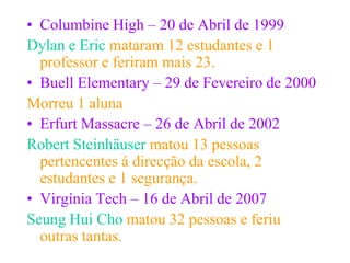 • Columbine High – 20 de Abril de 1999
Dylan e Eric mataram 12 estudantes e 1
  professor e feriram mais 23.
• Buell Elementary – 29 de Fevereiro de 2000
Morreu 1 aluna
• Erfurt Massacre – 26 de Abril de 2002
Robert Steinhäuser matou 13 pessoas
  pertencentes á direcção da escola, 2
  estudantes e 1 segurança.
• Virgínia Tech – 16 de Abril de 2007
Seung Hui Cho matou 32 pessoas e feriu
  outras tantas.
 