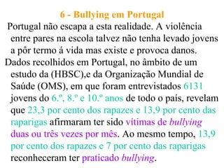 6 - Bullying em Portugal
Portugal não escapa a esta realidade. A violência
 entre pares na escola talvez não tenha levado jovens
 a pôr termo á vida mas existe e provoca danos.
Dados recolhidos em Portugal, no âmbito de um
 estudo da (HBSC),e da Organização Mundial de
 Saúde (OMS), em que foram entrevistados 6131
 jovens do 6.º, 8.º e 10.º anos de todo o país, revelam
 que 23,3 por cento dos rapazes e 13,9 por cento das
 raparigas afirmaram ter sido vítimas de bullying
 duas ou três vezes por mês. Ao mesmo tempo, 13,9
 por cento dos rapazes e 7 por cento das raparigas
 reconheceram ter praticado bullying.
 