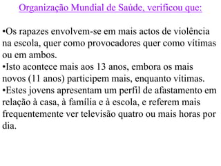 Organização Mundial de Saúde, verificou que:

•Os rapazes envolvem-se em mais actos de violência
na escola, quer como provocadores quer como vítimas
ou em ambos.
•Isto acontece mais aos 13 anos, embora os mais
novos (11 anos) participem mais, enquanto vítimas.
•Estes jovens apresentam um perfil de afastamento em
relação à casa, à família e à escola, e referem mais
frequentemente ver televisão quatro ou mais horas por
dia.
 