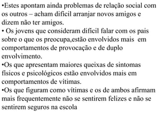•Estes apontam ainda problemas de relação social com
os outros – acham difícil arranjar novos amigos e
dizem não ter amigos.
• Os jovens que consideram difícil falar com os pais
sobre o que os preocupa,estão envolvidos mais em
comportamentos de provocação e de duplo
envolvimento.
•Os que apresentam maiores queixas de sintomas
físicos e psicológicos estão envolvidos mais em
comportamentos de vítimas.
•Os que figuram como vítimas e os de ambos afirmam
mais frequentemente não se sentirem felizes e não se
sentirem seguros na escola
 