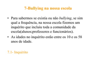 7-Bullying na nossa escola

• Para sabermos se existia ou não bullying, se sim
  qual a frequência, na nossa escola fizemos um
  inquérito que incluiu toda a comunidade da
  escola(alunos;professores e funcionários).
• As idades no inquérito estão entre os 10 e os 58
  anos de idade.

7.1- Inquérito
 