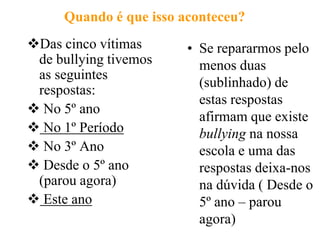 Quando é que isso aconteceu?
Das cinco vítimas      • Se repararmos pelo
 de bullying tivemos      menos duas
 as seguintes
                          (sublinhado) de
 respostas:
                          estas respostas
 No 5º ano
                          afirmam que existe
 No 1º Período           bullying na nossa
 No 3º Ano               escola e uma das
 Desde o 5º ano          respostas deixa-nos
 (parou agora)            na dúvida ( Desde o
 Este ano                5º ano – parou
                          agora)
 