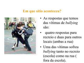 Em que sítio aconteceu?
          • As respostas que temos
            das vítimas de bullying
            são:
          • quatro respostas para
            recreio e duas para outros
            locais (ambas a rua)
          • Uma das vítimas sofreu
            bullying tanto no recreio
            (escola) como na rua (
            fora da escola).
 
