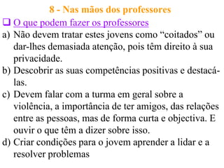 8 - Nas mãos dos professores
 O que podem fazer os professores
a) Não devem tratar estes jovens como “coitados” ou
   dar-lhes demasiada atenção, pois têm direito à sua
   privacidade.
b) Descobrir as suas competências positivas e destacá-
   las.
c) Devem falar com a turma em geral sobre a
   violência, a importância de ter amigos, das relações
   entre as pessoas, mas de forma curta e objectiva. E
   ouvir o que têm a dizer sobre isso.
d) Criar condições para o jovem aprender a lidar e a
   resolver problemas
 