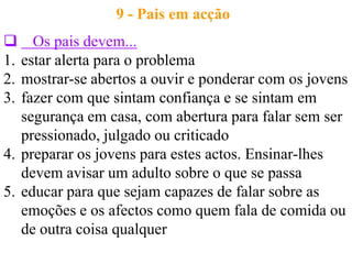 9 - Pais em acção
 Os pais devem...
1. estar alerta para o problema
2. mostrar-se abertos a ouvir e ponderar com os jovens
3. fazer com que sintam confiança e se sintam em
   segurança em casa, com abertura para falar sem ser
   pressionado, julgado ou criticado
4. preparar os jovens para estes actos. Ensinar-lhes
   devem avisar um adulto sobre o que se passa
5. educar para que sejam capazes de falar sobre as
   emoções e os afectos como quem fala de comida ou
   de outra coisa qualquer
 