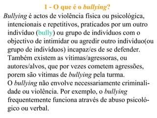 1 - O que é o bullying?
Bullying é actos de violência física ou psicológica,
 intencionais e repetitivos, praticados por um outro
 indivíduo (bully) ou grupo de indivíduos com o
 objectivo de intimidar ou agredir outro indivíduo(ou
 grupo de indivíduos) incapaz/es de se defender.
 Também existem as vítimas/agressoras, ou
 autores/alvos, que por vezes cometem agressões,
 porem são vítimas de bullying pela turma.
 O bullying não envolve necessariamente criminali-
 dade ou violência. Por exemplo, o bullying
 frequentemente funciona através de abuso psicoló-
 gico ou verbal.
 