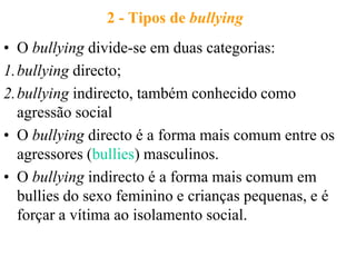 2 - Tipos de bullying
• O bullying divide-se em duas categorias:
1.bullying directo;
2.bullying indirecto, também conhecido como
  agressão social
• O bullying directo é a forma mais comum entre os
  agressores (bullies) masculinos.
• O bullying indirecto é a forma mais comum em
  bullies do sexo feminino e crianças pequenas, e é
  forçar a vítima ao isolamento social.
 