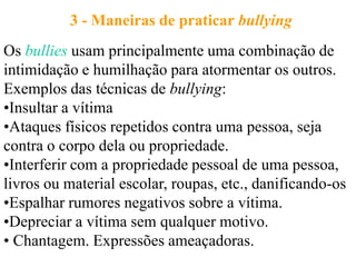 3 - Maneiras de praticar bullying
Os bullies usam principalmente uma combinação de
intimidação e humilhação para atormentar os outros.
Exemplos das técnicas de bullying:
•Insultar a vítima
•Ataques físicos repetidos contra uma pessoa, seja
contra o corpo dela ou propriedade.
•Interferir com a propriedade pessoal de uma pessoa,
livros ou material escolar, roupas, etc., danificando-os
•Espalhar rumores negativos sobre a vítima.
•Depreciar a vítima sem qualquer motivo.
• Chantagem. Expressões ameaçadoras.
 