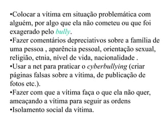 •Colocar a vítima em situação problemática com
alguém, por algo que ela não cometeu ou que foi
exagerado pelo bully.
•Fazer comentários depreciativos sobre a família de
uma pessoa , aparência pessoal, orientação sexual,
religião, etnia, nível de vida, nacionalidade .
•Usar a net para praticar o cyberbullying (criar
páginas falsas sobre a vítima, de publicação de
fotos etc.).
•Fazer com que a vítima faça o que ela não quer,
ameaçando a vítima para seguir as ordens
•Isolamento social da vítima.
 