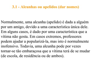 3.1 - Alcunhas ou apelidos (dar nomes)


Normalmente, uma alcunha (apelido) é dada a alguém
por um amigo, devido a uma característica única dele.
Em alguns casos, é dado por uma característica que a
vítima não gosta. Em casos extremos, professores
podem ajudar a popularizá-la, mas isto é normalmente
inofensivo. Todavia, uma alcunha pode por vezes
tornar-se tão embaraçosa que a vítima terá de se mudar
(de escola, de residência ou de ambos).
 