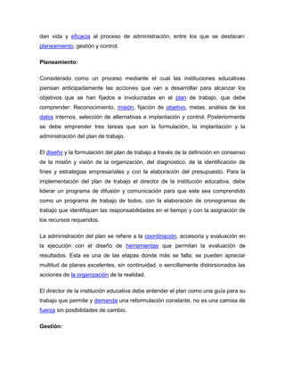 dan vida y eficacia al proceso de administración, entre los que se destacan:
planeamiento, gestión y control.

Planeamiento:

Considerado como un proceso mediante el cual las instituciones educativas
piensan anticipadamente las acciones que van a desarrollar para alcanzar los
objetivos que se han fijados e involucradas en el plan de trabajo, que debe
comprender: Reconocimiento, misión, fijación de objetivo, metas, análisis de los
datos internos, selección de alternativas e implantación y control. Posteriormente
se debe emprender tres tareas que son la formulación, la implantación y la
administración del plan de trabajo.

El diseño y la formulación del plan de trabajo a través de la definición en consenso
de la misión y visión de la organización, del diagnostico, de la identificación de
fines y estrategias empresariales y con la elaboración del presupuesto. Para la
implementación del plan de trabajo el director de la institución educativa, debe
liderar un programa de difusión y comunicación para que este sea comprendido
como un programa de trabajo de todos, con la elaboración de cronogramas de
trabajo que identifiquen las responsabilidades en el tiempo y con la asignación de
los recursos requeridos.

La administración del plan se refiere a la coordinación, accesoria y evaluación en
la ejecución con el diseño de herramientas que permitan la evaluación de
resultados. Esta es una de las etapas donde más se falla; se pueden apreciar
multitud de planes excelentes, sin continuidad, o sencillamente distorsionados las
acciones de la organización de la realidad.

El director de la institución educativa debe entender el plan como una guía para su
trabajo que permite y demanda una reformulación constante, no es una camisa de
fuerza sin posibilidades de cambio.

Gestión:
 