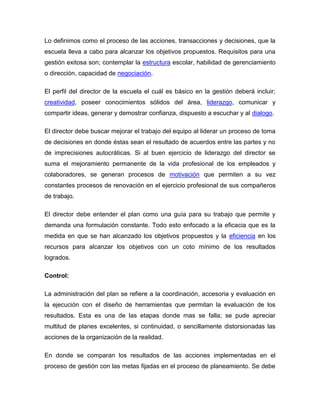 Lo definimos como el proceso de las acciones, transacciones y decisiones, que la
escuela lleva a cabo para alcanzar los objetivos propuestos. Requisitos para una
gestión exitosa son; contemplar la estructura escolar, habilidad de gerenciamiento
o dirección, capacidad de negociación.

El perfil del director de la escuela el cuál es básico en la gestión deberá incluir;
creatividad, poseer conocimientos sólidos del área, liderazgo, comunicar y
compartir ideas, generar y demostrar confianza, dispuesto a escuchar y al dialogo.

El director debe buscar mejorar el trabajo del equipo al liderar un proceso de toma
de decisiones en donde éstas sean el resultado de acuerdos entre las partes y no
de imprecisiones autocráticas. Si al buen ejercicio de liderazgo del director se
suma el mejoramiento permanente de la vida profesional de los empleados y
colaboradores, se generan procesos de motivación que permiten a su vez
constantes procesos de renovación en el ejercicio profesional de sus compañeros
de trabajo.

El director debe entender el plan como una guía para su trabajo que permite y
demanda una formulación constante. Todo esto enfocado a la eficacia que es la
medida en que se han alcanzado los objetivos propuestos y la eficiencia en los
recursos para alcanzar los objetivos con un coto mínimo de los resultados
logrados.

Control:

La administración del plan se refiere a la coordinación, accesoria y evaluación en
la ejecución con el diseño de herramientas que permitan la evaluación de los
resultados. Esta es una de las etapas donde mas se falla; se pude apreciar
multitud de planes excelentes, si continuidad, o sencillamente distorsionadas las
acciones de la organización de la realidad.

En donde se comparan los resultados de las acciones implementadas en el
proceso de gestión con las metas fijadas en el proceso de planeamiento. Se debe
 