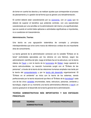 de tomar en cuenta los desvíos y se realizan ajustes que correspondan al proceso
de planeamiento y/ o gestión de tal forma que se genere una retroalimentación.

El control deberá estar caracterizando por su economía, con un costo que no
deberá de superar el beneficio que pretenda controlar, con una operatividad
caracterizada por una sencillez en la administración del mismo y la significatividad,
que es cuando el control debe aplicarse a actividades significativas e importantes,
no a cuestiones sin trascendencia.

Administración, Teorías:

Una    teoría   es    una   agrupación   sistemática    de   concepto     y   principios
interdependientes que sirve como marco de referencia o enlace de una importante
área de conocimiento.

La teoría general de la administración comenzó con la variable "Énfasis en la
tarea" (actividades ejecutadas por los obreros en una fabrica), según las
administración científica de tylor, luego el énfasis fue en la estructura, con la teoría
clásica de Fayol, y con la teoría de la burocracia de Weber; luego apareció la
teoría estructuralistas. La reacción humanista surgió con el "Énfasis de las
personas", a través de la teoría de las relaciones humanas ampliada mas tarde por
la teoría del comportamiento y por la teoría del desarrollo organizacional. El
"Énfasis en el ambiente" se inicio con la teoría de los sistemas, siendo
perfeccionada por la teoría situacional que llevo al "Énfasis de la tecnología" cada
una de las cinco variables enumeradas, tarea, estructura, personas, ambiente y
tecnología, origino en su momento una teoría administrativa diferente y marcó, un
avance gradual en el desarrollo de la teoría general de la administración.

TEORÍAS ADMINISTRATIVAS MÁS IMPORTANTES Y SUS ENFOQUES
PRINCIPALES


ÉNFASIS              TEORÍAS                      ENFOQUES PRINCIPALES
                     ADMINISTRATIVAS
 