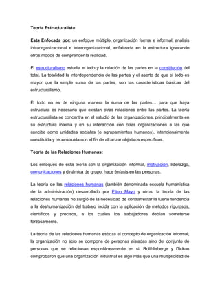 Teoría Estructuralista:

Esta Enfocada por: un enfoque múltiple, organización formal e informal, análisis
intraorganizacional e interorganizacional, enfatizada en la estructura ignorando
otros modos de comprender la realidad.

El estructuralismo estudia el todo y la relación de las partes en la constitución del
total. La totalidad la interdependencia de las partes y el aserto de que el todo es
mayor que la simple suma de las partes, son las características básicas del
estructuralismo.

El todo no es de ninguna manera la suma de las partes… para que haya
estructura es necesario que existan otras relaciones entre las partes. La teoría
estructuralista se concentra en el estudio de las organizaciones, principalmente en
su estructura interna y en su interacción con otras organizaciones a las que
concibe como unidades sociales (o agrupamientos humanos), intencionalmente
constituida y reconstruida con el fin de alcanzar objetivos específicos.

Teoría de las Relaciones Humanas:

Los enfoques de esta teoría son la organización informal, motivación, liderazgo,
comunicaciones y dinámica de grupo, hace énfasis en las personas.

La teoría de las relaciones humanas (también denominada escuela humanística
de la administración) desarrollado por Elton Mayo y otros. la teoría de las
relaciones humanas no surgió de la necesidad de contrarrestar la fuerte tendencia
a la deshumanización del trabajo incida con la aplicación de métodos rigurosos,
científicos y precisos, a los cuales los trabajadores debían someterse
forzosamente.

La teoría de las relaciones humanas esboza el concepto de organización informal;
la organización no solo se compone de personas aisladas sino del conjunto de
personas que se relacionan espontáneamente en si. Rolthlisberge y Dickon
comprobaron que una organización industrial es algo más que una multiplicidad de
 
