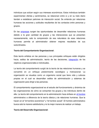 individuos que actúan según sus intereses económicos. Estos individuos también
experimentan ofertas y sentimientos, se relacionan entre si y en su trato diario
tienden a establecer patrones de interacción social. Se entiende por relaciones
humanas las acciones y actitudes resultantes de los contactos entre personas y
grupos.

En las empresas surgen las oportunidades de desarrollar relaciones humanas
debido a la gran cantidad de grupos y las interacciones que se presenten
necesariamente, solo la comprensión de esa naturaleza de esas relaciones
humanas      permite   al   administrador    obtener   mejores   resultados   de   sus
subordinados.

Teoría del Comportamiento Organizacional:

Esta teoría enfatiza en las personas y sus principales enfoques están dirigidos
hacia, estilos de administración, teoría de las decisiones, integración de los
objetivos organizacionales e individuales.

La teoría del comportamiento surgió de la teoría de las relaciones humanas y se
convertirá   en   un   enfoque    predominante     sociológico   y motivacional.   La
organización se visualiza como un organismo social que tiene vida y culturas
propias en el cual se desarrollan estilos de administración y sistemas de
organización para dirigir a las personas.

El comportamiento organizacional es el estudio del funcionamiento y dinámica de
las organizaciones de cómo se comportan los grupos y los individuos dentro de
ella. La teoría del comportamiento en la administración hace énfasis en el hombre
administrativo a diferencia de la teoría clásica y de relaciones humanas. Que la
hacen en el "el hombre económico" y "el hombre social". El hombre administrativo
busca solo la manera satisfactoria y no la mejor manera de realizar un trabajo.

Teoría del Desarrollo Organizacional:
 