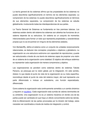 La teoría general de los sistemas afirma que las propiedades de los sistemas no
puede describirse significativamente en termino de los elementos separada. La
comprensión de los sistemas no puede describirse significativamente en términos
de sus elementos separados. La comprensión de los sistemas se estudia
globalmente, involucrando todas las interdependencias de sus partes.

La Teoría General de Sistemas se fundamenta en tres premisas básicas. Los
sistemas existen dentro del sistema los sistemas son abiertos las funciones de un
sistema depende de su estructura. Un sistema es un conjunto de momentos
interconectados para formar un todo que representa propiedades y características
propias que no se encuentran en ninguno de los elementos aislados.

Von Bertalanffly, define el sistema como un conjunto de unidades recíprocamente
relacionadas, se deducen dos conceptos; propósitos u objetivos y globalismo. La
organización es una estructura autónoma con capacidad de reproducirse y puede
ser estructurada a través de una teoría de sistemas capaz de propiciar una visión
de un sistema de la organización como totalidad. El objetivo del enfoque sistémico
es representar cada organización de manera comprensiva y objetiva.

Las organizaciones se perciben como sistemas dentro de sistemas Talcote
Parsons, se preocupa por la visión global, por la integración. En este sentido,
distara: lo que desde el punto de vista de la organización es su meta específica,
reconstituye desde el punto de vista del sistema mayor, del cual representa una
parte diferenciada o inclusa un subsistema, una función especializada,
diferenciada.

Como sistema la organización esta continuamente sometida a un cambio dinámico
y requiere un equilibrio. Cada organización esta sumida de valores dominantes de
su ambiente. Una organización no es un sistema mecánico en donde una de las
partes puede ser cambiada sin que haya un efecto concomitante sobre las demás.
Ante la diferenciación de las partes provocadas por la división del trabajo, estos
necesitan ser coordinados a través de medios de integración y control.
 