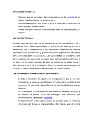 Otras características son:

      Defender que las creencias y las interpretaciones de la conducta de los
      sujetos importan más que los hechos entre sí.
      Concebir la estructura como un producto de la interacción humana más que
      como algo fijo o predeterminado.
      Prestar muy poca atención a las relaciones entre las organizaciones y el
      entorno.

Los Modelos Ambiguos:

Agrupan todos los enfoques que se fundamentan en la incertidumbre y en lo
impredecible dentro de las organizaciones. El énfasis de esta teoría se sitúa en la
inestabilidad y en la complejidad de la vida institucional. Sugiere que los objetivos
organizativos son problemáticos y que las instituciones experimentan dificultades
para poder establecer sus prioridades. Las sub-unidades se consideran como
grupos relativamente autónomos los cuales están solo conectados débilmente a
los otros y a la propia institución. La toma de decisiones se realiza formal o
informalmente a partir de la participación fluida. Las decisiones son tomadas de
acuerdo con la naturaleza del tema y los intereses de los participantes.

Las características fundamentales de estos modelos:

      La falta de claridad en los objetivos de la organización, que a veces son
      inconscientes u opacos y solo clarificaran en función de la conducta de sus
      miembros. Por otra parte, cada profesional percibe los objetivos de manera
      diferente.
      La convicción de que las organizaciones tienen una tecnología ambigua, y
      no siempre se pueden utilizar las estrategias mas adecuadas, por
      desconocimiento o por falta de seguridad.
      La fragmentación en las organizaciones. La cohesión entre los miembros
      del grupo son tenues e imprescindibles. K.E. Weick, usa el termino
 
