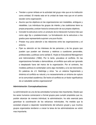 Tienden a poner énfasis en la actividad del grupo más que en la institución
      como entidad. El interés esta en la unidad de base mas que en el centro
      escolar como organización.
      Asume que los objetivos en las organizaciones son inestables, ambiguos y
      rebatibles. Los individuos los grupos de interés y las coaliciones tiene su
      propia propuesta y actúan hacia la consecución de sus propios objetivos.
      Concebir la estructura como un producto de la interacción humana más que
      como algo fijo o predeterminado. La formalización de la estructura o los
      grados para representarla suponen una pura ficción.
      Prestar muy poca atención a las relaciones entre las organizaciones y el
      entorno.
      Fijan su atención en los intereses de las personas y de los grupos que
      pueden que pueden ser diversos y relativos a cuestiones personales,
      profesionales y políticas como señala E. Hoyle en Educational Management
      and Administration (1982). Por lo tanto, prevalece el conflicto. En las
      organizaciones formales o democráticas, el conflicto que solía ser ignorado
      o desplazado fuera del marco de la organización. Por el contrario, los
      modelos políticos lo contemplan como algo inevitable y a la vez bienvenido.
      En palabras de J.V. Baldridge y otros: "es un sistema fragmentado y
      dinámico el conflicto es natural y no necesariamente un síntoma de ruptura
      en la comunidad académica. De hecho el conflicto es un factor significativos
      de un saludable cambio organizacional"

Administración: Conceptualizaciones:

La administración es una de las actividades humanas más importantes. Desde que
los seres humanos comenzaron a formal grupos para cumplir propósitos que no,
podrán alcanzar de manera individual, la administración, ha sido esencial para
garantizar la coordinación de los esfuerzos individuales. Ha medida que la
sociedad empezó a depender recientemente del esfuerzo grupal y que muchos
grupos organizados tendieron a crecer la tarea de los administradores se volvió
mas importante.
 