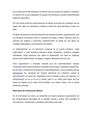Es por ello que la administración se define como el proceso de diseñar y mantener
un entorno en el que trabajando en grupos los individuos cumplan eficientemente
objetivos específicos.

Por otra parte el término administración se refiere al proceso de conseguir que se
hagan las cosas con eficiencia y eficacia a través de otras personas y junto con
ellos.

El objeto de estudio de la administración fue siempre la acción organizacional, que
en principios se entendió como un conjunto de cargos y tareas, después como un
conjunto de órganos y funciones; posteriormente se doblo en una gama de
variables hasta llegar a la concepción de sistema.

La administración es un fenómeno universal en el mundo moderno. Cada
organización y cada empresa requieren tomar decisiones, coordinar múltiples
actividades, dirigir personas que valore el desempeño con base en objetivos
previamente determinados, conseguir y asignar diferentes recursos, etc.

Toda organización o empresa necesita que los administradores realicen
numerosas tareas administrativas orientadas hacia áreas o problemas específicos.
De ahí que a medida que el trabajo fue especializándose y que la magnitud de las
operaciones fue creciendo de manera alarmante fue entonces cuando la
administración se volvió tan importante como el trabajo mismo por ejecutar. La
administración no es un fin en si misma, pero si un medio para lograr que las
cosas se realicen de la mejor forma posible, o en menor costo y con la mayor
eficiencia y eficacia.

Naturaleza de la Educación Básica:

En el nivel básico se inicia y se desarrolla de manera gradual la aprehensión de
las características esenciales de la realidad natural y social. Esto posibilita el
conocimiento, comprensión y posibles actuaciones sobre ella.
 