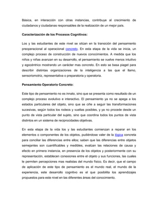 Básica, en interacción con otras instancias, contribuye al crecimiento de
ciudadanos y ciudadanas responsables de la realización de un mejor país.

Caracterización de los Procesos Cognitivos:

Los y las estudiantes de este nivel se sitúan en la transición del pensamiento
preoperacional al operacional concreto. En esta etapa de la vida se inicia, un
complejo proceso de construcción de nuevos conocimientos. A medida que los
niños y niñas avanzan en su desarrollo, el pensamiento se vuelve menos intuitivo
y egocéntrico mostrando un carácter mas concreto. En esto se basa piaget para
describir distintas organizaciones de la inteligencia a las que el llamo,
sensoriomotriz, representativa o preparatoria y operatoria.

Pensamiento Operatorio Concreto:

Este tipo de pensamiento no es innato, sino que se presenta como resultado de un
complejo proceso evolutivo e interactivo. El pensamiento ya no se apega a los
estados particulares del objeto, sino que se ciñe a seguir las transformaciones
sucesivas, según todos los rodeos y vueltas posibles, y ya no procede desde un
punto de vista particular del sujeto, sino que coordina todos los puntos de vista
distintos en un sistema de reciprocidades objetivas.

En esta etapa de la vida los y las estudiantes comienzan a reparar en los
elementos o componentes de los objetos, pudiéndose valer de la lógica concreta
para conciliar las diferencias entre ellos; saben que las diferencias entre objetos
semejantes son cuantificables y medibles, evalúan las relaciones de causa y
efecto en primera instancia, en presencia de los objetos y posteriormente con su
representación, establecen conexiones entre el objeto y sus funciones, las cuales
le permiten percepciones mas realistas del mundo físico. Es decir, que el campo
de aplicación de este tipo de pensamiento es el mundo real, el mundo de la
experiencia, este desarrollo cognitivo es el que posibilita los aprendizajes
propuestos para este nivel en las diferentes áreas del conocimiento.
 