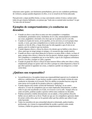 relaciones entre iguales, son fenómenos perturbadores, pero no son verdaderos problemas
de violencia, aunque pueden degenerar en ellos, si no se resuelven de forma adecuada.

Para prevenir y atajar posibles brotes, es muy conveniente centrar el tema y aclarar entre
todos de qué estamos hablando y no pensar que "todo esto es normal entre escolares" ni que
"se trata sólo de bromas".

Ejemplos de comportamientos y/o conductas no
deseadas:
       Cuando un chico o una chica se mete con otro compañero o compañera
       insultándole, poniéndole motes, burlándose de él o ella, amenazándolo/a, tirándole
       sus cosas, pegándole o diciendo a los otros que no se junten con él o con ella
       Cuando en el patio de recreo, en los pasillos, en los servicios y/o en la propia clase
       sucede, a veces, que unos compañeros/as se meten con otros/as, se burlan de su
       aspecto, se ríen de ellos, y luego dicen que ha sido jugando o que el otro es un
       quejica, pero la verdad es que eso molesta
       Cuando algunos chicos y chicas les dicen a los demás que no hablen a otra chica o
       chico, para que no tenga amigos ni amigas, o le acusan de algo siendo mentira
       Cuando un chico o una chica abusa de su fuerza o se pone chulo o chula y se hace el
       guay, porque otros chicos y chicas les ríen las gracias, chulean, pegan o amenazan a
       otro compañero o compañera que no es tan fuerte, o que le da vergüenza enfrentarse
       con él o con ella y siempre se calla y aguanta
       Cuando un grupo de chicos o chicas levanta rumores falsos sobre otro chico o chica,
       simplemente porque no quiere salir con ellos o porque no están dispuestos a hacer lo
       que ellos quieren ni aguantar sus cosas, y empieza a perder sus amigos/as y a tener
       cierta fama

¿Quiénes son responsables?
       Los profesores/as y los padres tienen una responsabilidad especial en el cuidado de
       niños/as y adolescentes, lo que incluye ayudar a quien está siendo víctima de estas
       conductas no deseadas en la escuela. Pero los adultos no pueden hacerse cargo de
       estas tareas sin la ayuda de los propios niños/as y adolescentes.
       Cuando alguien está siendo víctima del fenómeno "bullying" en un centro
       educativo, el resto de compañeros que no están implicados directamente, sí saben
       sobre lo que está sucediendo en el aula, en el recreo o en la calle. Aunque ellos no
       estén envueltos, podrían ayudar a quienes sufren estas conductas no deseadas.
       Podrían animarles a hablar directamente con un adulto, o bien podrían ofrecerle
       hablar con un adulto en su favor. Puede ser que así, los compañeros agresores dejen
       de actuar contra otros, pues no les gustará saber que hay adultos que saben lo que
       están haciendo.
       Todos los miembros de una comunidad educativa (alumnado, padres/madres,
       profesorado, etc.) tienen la responsabilidad de ayudar a quiénes están siendo
       víctimas y hablar de quienes tienen estos comportamientos violentos.
 