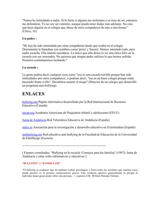 "Nunca he intimidado a nadie. Sí lo haría si alguien me molestara y se riera de mí, entonces
me defendería. Yo no soy un valentón, aunque pueda tener dudas más adelante. No creo
que haya alguien en el colegio que abuse de otros compañeros de ésta u otra forma."
(Chico, 16)

Un padre :

"Mi hija ha sido intimidada por otras compañeras desde que estaba en el colegio.
Diariamente le llamaban con nombres como 'perra' y 'basura'. Hemos intentado todo, pero
nadie escucha. Ella intentó suicidarse. Lo único que ella desea es ser una chica feliz en la
escuela con sus amistades. No quisiera que ningún padre sufriera lo que hemos sufrido.
Nosotros continuaremos luchando."

La escuela :

La gente podría decir cualquier cosa como "eso es una escuela terrible porque han sido
intimidados por otros compañeros', o podrían decir, "ese es un buen colegio porque están
haciendo frente a ello". Decidimos asumir el riesgo" (Director de un colegio que desarrolló
un programa anti-bullying).

ENLACES
bullying.org Página informativa desarrollada por la Red Internacional de Recursos
Educativo (Canadá)

aacap.org Academia Americana de Psiquiatría infantil y adolescente (EEUU)

Junta de Andalucia Red Telemática Educativa de Andalucía (España)

aidex.es Asociación para la investigación y desarrollo educativo en Extremadura (España)

antibullying.net Red educativa anti-bullying de la Facultad de Educación de la Universidad
de Edimburgo (Escocia)

--------------------------------------------------------------------------------

[ Fuentes consultadas: "Bullying en la escuela: Consejos para las familias" (1997); Junta de
Andalucía y otras webs informativas y educativas ]

“BULLYING” y “PANDILLAJE”

“El bullying es cualquier tipo de maltrato verbal, psicológico o físico entre los escolares que muchas veces
puede generar en la persona consecuencias graves. Esta conducta agresiva generalmente es porque el
individuo desea ganar poder sobre otra persona…”, expresó el Dr. William Pantoja Chihuán.
 