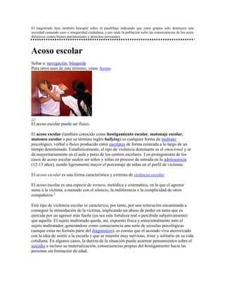 El magistrado hizo también hincapié sobre el pandillaje indicando que estos grupos sólo destruyen una
sociedad causando caos e inseguridad ciudadana, y por ende la población sufre las consecuencias de los actos
delictivos contra bienes patrimoniales y derechos personales.



Acoso escolar
Saltar a: navegación, búsqueda
Para otros usos de este término, véase Acoso.




El acoso escolar puede ser físico.

El acoso escolar (también conocido como hostigamiento escolar, matonaje escolar,
matoneo escolar o por su término inglés bullying) es cualquier forma de maltrato
psicológico, verbal o físico producido entre escolares de forma reiterada a lo largo de un
tiempo determinado. Estadísticamente, el tipo de violencia dominante es el emocional y se
da mayoritariamente en el aula y patio de los centros escolares. Los protagonistas de los
casos de acoso escolar suelen ser niños y niñas en proceso de entrada en la adolescencia
(12-13 años), siendo ligeramente mayor el porcentaje de niñas en el perfil de víctimas.

El acoso escolar es una forma característica y extrema de violencia escolar.

El acoso escolar es una especie de tortura, metódica y sistemática, en la que el agresor
sume a la víctima, a menudo con el silencio, la indiferencia o la complicidad de otros
compañeros.1

Este tipo de violencia escolar se caracteriza, por tanto, por una reiteración encaminada a
conseguir la intimidación de la víctima, implicando un abuso de poder en tanto que es
ejercida por un agresor más fuerte (ya sea esta fortaleza real o percibida subjetivamente)
que aquella. El sujeto maltratado queda, así, expuesto física y emocionalmente ante el
sujeto maltratador, generándose como consecuencia una serie de secuelas psicológicas
(aunque estas no formen parte del diagnóstico); es común que el acosado viva aterrorizado
con la idea de asistir a la escuela y que se muestre muy nervioso, triste y solitario en su vida
cotidiana. En algunos casos, la dureza de la situación puede acarrear pensamientos sobre el
suicidio e incluso su materialización, consecuencias propias del hostigamiento hacia las
personas sin limitación de edad.
 