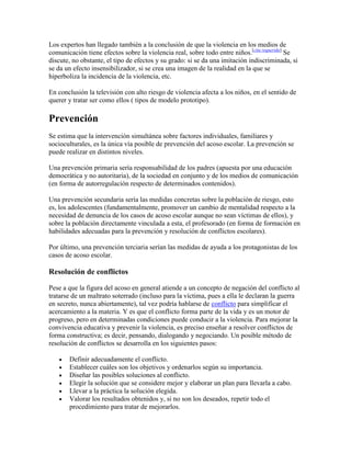 Los expertos han llegado también a la conclusión de que la violencia en los medios de
comunicación tiene efectos sobre la violencia real, sobre todo entre niños.[cita requerida] Se
discute, no obstante, el tipo de efectos y su grado: si se da una imitación indiscriminada, si
se da un efecto insensibilizador, si se crea una imagen de la realidad en la que se
hiperboliza la incidencia de la violencia, etc.

En conclusión la televisión con alto riesgo de violencia afecta a los niños, en el sentido de
querer y tratar ser como ellos ( tipos de modelo prototipo).

Prevención
Se estima que la intervención simultánea sobre factores individuales, familiares y
socioculturales, es la única vía posible de prevención del acoso escolar. La prevención se
puede realizar en distintos niveles.

Una prevención primaria sería responsabilidad de los padres (apuesta por una educación
democrática y no autoritaria), de la sociedad en conjunto y de los medios de comunicación
(en forma de autorregulación respecto de determinados contenidos).

Una prevención secundaria sería las medidas concretas sobre la población de riesgo, esto
es, los adolescentes (fundamentalmente, promover un cambio de mentalidad respecto a la
necesidad de denuncia de los casos de acoso escolar aunque no sean víctimas de ellos), y
sobre la población directamente vinculada a esta, el profesorado (en forma de formación en
habilidades adecuadas para la prevención y resolución de conflictos escolares).

Por último, una prevención terciaria serían las medidas de ayuda a los protagonistas de los
casos de acoso escolar.

Resolución de conflictos

Pese a que la figura del acoso en general atiende a un concepto de negación del conflicto al
tratarse de un maltrato soterrado (incluso para la víctima, pues a ella le declaran la guerra
en secreto, nunca abiertamente), tal vez podría hablarse de conflicto para simplificar el
acercamiento a la materia. Y es que el conflicto forma parte de la vida y es un motor de
progreso, pero en determinadas condiciones puede conducir a la violencia. Para mejorar la
convivencia educativa y prevenir la violencia, es preciso enseñar a resolver conflictos de
forma constructiva; es decir, pensando, dialogando y negociando. Un posible método de
resolución de conflictos se desarrolla en los siguientes pasos:

       Definir adecuadamente el conflicto.
       Establecer cuáles son los objetivos y ordenarlos según su importancia.
       Diseñar las posibles soluciones al conflicto.
       Elegir la solución que se considere mejor y elaborar un plan para llevarla a cabo.
       Llevar a la práctica la solución elegida.
       Valorar los resultados obtenidos y, si no son los deseados, repetir todo el
       procedimiento para tratar de mejorarlos.
 