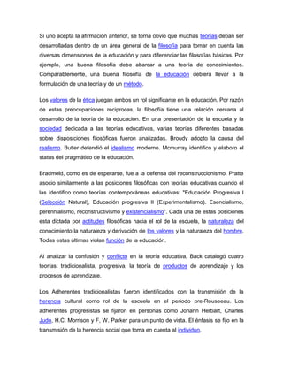 Si uno acepta la afirmación anterior, se torna obvio que muchas teorías deban ser
desarrolladas dentro de un área general de la filosofía para tomar en cuenta las
diversas dimensiones de la educación y para diferenciar las filosofías básicas. Por
ejemplo, una buena filosofía debe abarcar a una teoría de conocimientos.
Comparablemente, una buena filosofía de la educación debiera llevar a la
formulación de una teoría y de un método.

Los valores de la ética juegan ambos un rol significante en la educación. Por razón
de estas preocupaciones reciprocas, la filosofía tiene una relación cercana al
desarrollo de la teoría de la educación. En una presentación de la escuela y la
sociedad dedicada a las teorías educativas, varias teorías diferentes basadas
sobre disposiciones filosóficas fueron analizadas. Broudy adopto la causa del
realismo. Butler defendió el idealismo moderno. Mcmurray identifico y elaboro el
status del pragmático de la educación.

Bradmeld, como es de esperarse, fue a la defensa del reconstruccionismo. Pratte
asocio similarmente a las posiciones filosóficas con teorías educativas cuando él
las identifico como teorías contemporáneas educativas: "Educación Progresiva I
(Selección Natural), Educación progresiva II (Experimentalismo). Esencialismo,
perennialismo, reconstructivismo y existencialismo". Cada una de estas posiciones
esta dictada por actitudes filosóficas hacia el rol de la escuela, la naturaleza del
conocimiento la naturaleza y derivación de los valores y la naturaleza del hombre.
Todas estas últimas violan función de la educación.

Al analizar la confusión y conflicto en la teoría educativa, Back catalogó cuatro
teorías: tradicionalista, progresiva, la teoría de productos de aprendizaje y los
procesos de aprendizaje.

Los Adherentes tradicionalistas fueron identificados con la transmisión de la
herencia cultural como rol de la escuela en el periodo pre-Rouseeau. Los
adherentes progresistas se fijaron en personas como Johann Herbart, Charles
Judo, H.C. Morrison y F, W. Parker para un punto de vista. El énfasis se fijo en la
transmisión de la herencia social que toma en cuenta al individuo.
 