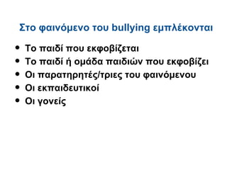 Στο φαινόμενο του bullying εμπλέκονται

•   Το παιδί που εκφοβίζεται
•   Το παιδί ή ομάδα παιδιών που εκφοβίζει
•   Οι παρατηρητές/τριες του φαινόμενου
•   Οι εκπαιδευτικοί
•   Οι γονείς
 