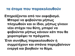 τα άτομα που παρακολουθούν
Eπηρεάζονται από τον εκφοβισμό.
 Μπορεί να φοβούνται μήπως
 πληγωθούν και οι ίδιοι, μήπως γίνουν
 νέοι στόχοι του θύτη, μπορεί να
 φοβούνται μήπως κάνουν κάτι που θα
 χειροτερέψει τα πράγματα.
Έτσι συνήθως παρακολουθούν ή
 συμμετέχουν και σπάνια παρεμβαίνουν
 ενεργά και βοηθούν το θύμα.
 