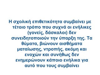 Η σχολική επιθετικότητα συμβαίνει με
 τέτοιο τρόπο που συχνά οι ενήλικες
        (γονείς, δάσκαλοι) δεν
 συνειδητοποιούν την ύπαρξη της. Τα
      θύματα, βιώνουν αισθήματα
    ματαίωσης, ντροπής, ακόμη και
       ενοχών και συνήθως δεν
   ενημερώνουν κάποιο ενήλικα για
       αυτό που τους συμβαίνει
 