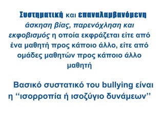 Συστηματική και επαναλαμβανόμενη
     άσκηση βίας, παρενόχληση και
εκφοβισμός η οποία εκφράζεται είτε από
 ένα μαθητή προς κάποιο άλλο, είτε από
   ομάδες μαθητών προς κάποιο άλλο
                μαθητή

 Βασικό συστατικό του bullying είναι
η ‘‘ισορροπία ή ισοζύγιο δυνάμεων’’
 