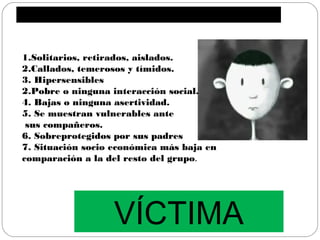 1.Solitarios, retirados, aislados.
2.Callados, temerosos y tímidos.
3. Hipersensibles
2.Pobre o ninguna interacción social.
4. Bajas o ninguna asertividad.
5. Se muestran vulnerables ante
 sus compañeros.
6. Sobreprotegidos por sus padres
7. Situación socio económica más baja en
comparación a la del resto del grupo.




                  VÍCTIMA
 