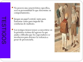  No poseen una característica específica,
             será su personalidad lo que determine su
             comportamiento.
TESTIGOS


            Juegan un papel central, tanto para
             fomentar como para impedir las
             conductas de maltrato.

            Los testigos tienen temor a convertirse en
             la próxima victima del agresor lo que
             anula o dificulta que los espectadores se
             involucren para detener la violencia a
             pesar de presenciarla.
 