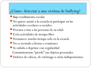 ¿Cómo detectar a una víctima de bullying?
Bajo rendimiento escolar
No quiere asistir a la escuela ni participar en las
 actividades escolares o sociales.
Procura evitar a las personas de su edad.
Evita actividades de tiempo libre
Permanece mucho tiempo solo en la escuela
No es invitado a fiestas o reuniones
Se enfada o deprime con regularidad
 Constantemente “pierde” sus objetos personales
Dolores de cabeza, de estómago u otras indisposiciones
 