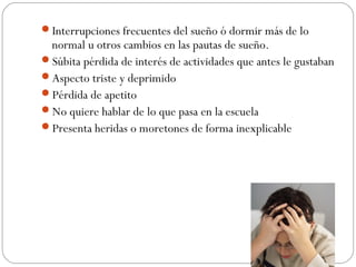 Interrupciones frecuentes del sueño ó dormir más de lo
 normal u otros cambios en las pautas de sueño.
Súbita pérdida de interés de actividades que antes le gustaban
Aspecto triste y deprimido
Pérdida de apetito
No quiere hablar de lo que pasa en la escuela
Presenta heridas o moretones de forma inexplicable
 