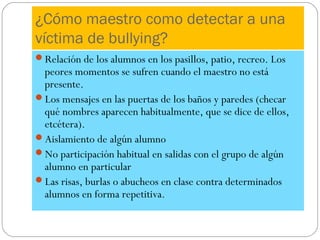 ¿Cómo maestro como detectar a una
víctima de bullying?
Relación de los alumnos en los pasillos, patio, recreo. Los
 peores momentos se sufren cuando el maestro no está
 presente.
Los mensajes en las puertas de los baños y paredes (checar
 qué nombres aparecen habitualmente, que se dice de ellos,
 etcétera).
Aislamiento de algún alumno
No participación habitual en salidas con el grupo de algún
 alumno en particular
Las risas, burlas o abucheos en clase contra determinados
 alumnos en forma repetitiva.
 