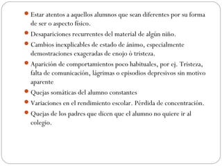  Estar atentos a aquellos alumnos que sean diferentes por su forma
  de ser o aspecto físico.
 Desapariciones recurrentes del material de algún niño.
 Cambios inexplicables de estado de ánimo, especialmente
  demostraciones exageradas de enojo ó tristeza.
 Aparición de comportamientos poco habituales, por ej. Tristeza,
  falta de comunicación, lágrimas o episodios depresivos sin motivo
  aparente
 Quejas somáticas del alumno constantes
 Variaciones en el rendimiento escolar. Pérdida de concentración.
 Quejas de los padres que dicen que el alumno no quiere ir al
  colegio.
 