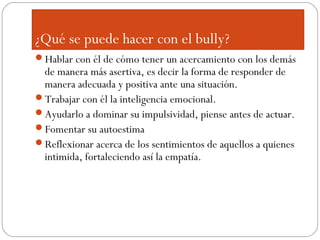¿Qué se puede hacer con el bully?
Hablar con él de cómo tener un acercamiento con los demás
 de manera más asertiva, es decir la forma de responder de
 manera adecuada y positiva ante una situación.
Trabajar con él la inteligencia emocional.
Ayudarlo a dominar su impulsividad, piense antes de actuar.
Fomentar su autoestima
Reflexionar acerca de los sentimientos de aquellos a quienes
 intimida, fortaleciendo así la empatía.
 