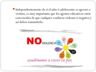 Independientemente de si el niño ó adolescente es agresor o
  víctima, es muy importante que los agentes educativos estén
  convencidos de que cualquier conducta violenta es negativa y
  así deben transmitirlo.
 