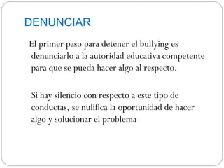 DENUNCIAR
El primer paso para detener el bullying es
denunciarlo a la autoridad educativa competente
para que se pueda hacer algo al respecto.

Si hay silencio con respecto a este tipo de
conductas, se nulifica la oportunidad de hacer
algo y solucionar el problema
 