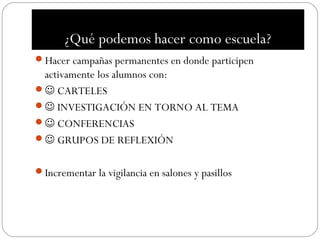 ¿Qué podemos hacer como escuela?
Hacer campañas permanentes en donde participen
 activamente los alumnos con:
 CARTELES
 INVESTIGACIÓN EN TORNO AL TEMA
 CONFERENCIAS
 GRUPOS DE REFLEXIÓN


Incrementar la vigilancia en salones y pasillos
 
