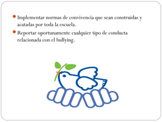 Implementar normas de convivencia que sean construidas y
 acatadas por toda la escuela.
Reportar oportunamente cualquier tipo de conducta
 relacionada con el bullying.
 