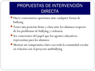 PROPUESTAS DE INTERVENCIÓN
              DIRECTA
Hacer comentarios oportunos ante cualquier forma de
 bullying
Tener una posición firme y clara ante los alumnos respecto
 de los problemas de bullying y violencia
Ser conscientes del papel que los agentes educativos
 representan para los alumnos
Mostrar un compromiso claro con toda la comunidad escolar
 en relación con el proyecto antibullying
 