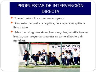 PROPUESTAS DE INTERVENCIÓN
              DIRECTA
No confrontar a la víctima con el agresor
Desaprobar la conducta negativa, no a la persona quién la
 lleva a cabo
Hablar con el agresor sin reclamos regaños, humillaciones o
 ironías, con preguntas concretas en torno al hecho y sin
 moralizar.
 