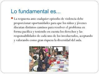 Lo fundamental es...
La respuesta ante cualquier episodio de violencia debe
  proporcionar oportunidades para que los niños y jóvenes
  discutan distintos caminos para resolver el problema en
  forma pacífica y teniendo en cuenta los derechos y las
  responsabilidades de cada uno de los involucrados, aceptando
  y valorando como gran riqueza la diversidad del aula.
 