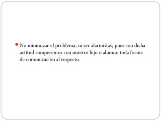 No minimizar el problema, ni ser alarmistas, pues con dicha
  actitud romperemos con nuestro hijo o alumno toda forma
  de comunicación al respecto.
 
