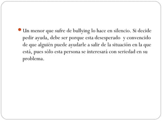 Un menor que sufre de bullying lo hace en silencio. Si decide
  pedir ayuda, debe ser porque esta desesperado y convencido
  de que alguién puede ayudarle a salir de la situación en la que
  está, pues sólo esta persona se interesará con seriedad en su
  problema.
 